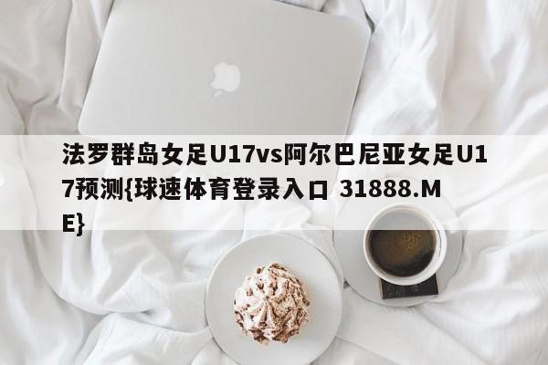 法罗群岛女足U17vs阿尔巴尼亚女足U17预测{球速体育登录入口 31888.ME}