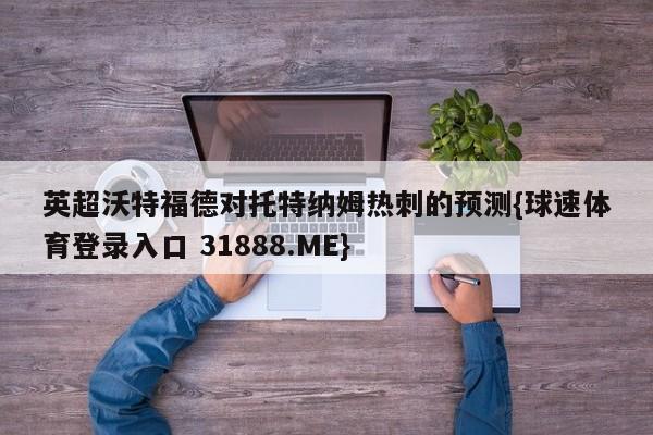 英超沃特福德对托特纳姆热刺的预测{球速体育登录入口 31888.ME}