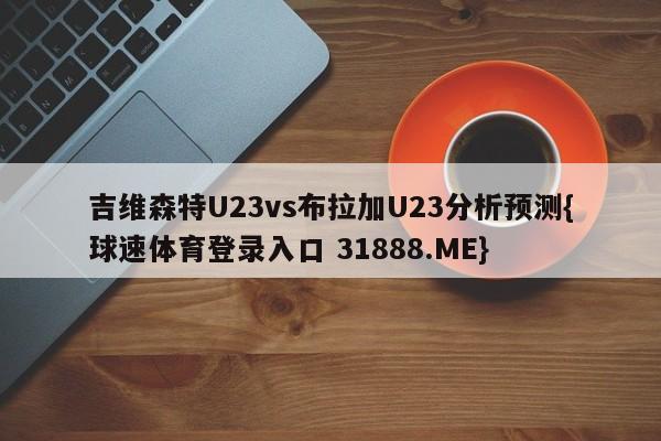 吉维森特U23vs布拉加U23分析预测{球速体育登录入口 31888.ME}