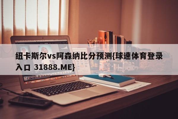 纽卡斯尔vs阿森纳比分预测{球速体育登录入口 31888.ME}