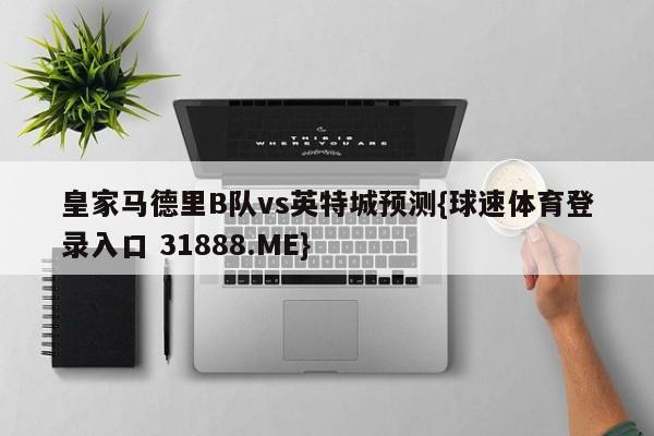 皇家马德里B队vs英特城预测{球速体育登录入口 31888.ME}