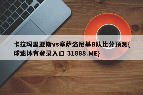 卡拉玛里亚斯vs塞萨洛尼基B队比分预测{球速体育登录入口 31888.ME}