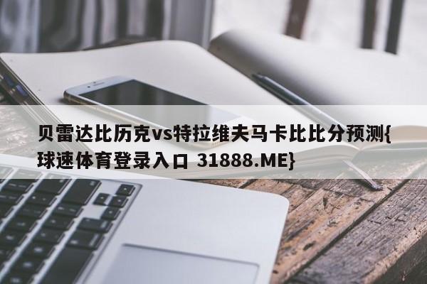 贝雷达比历克vs特拉维夫马卡比比分预测{球速体育登录入口 31888.ME}