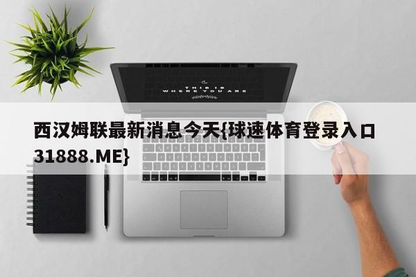 西汉姆联最新消息今天{球速体育登录入口 31888.ME}