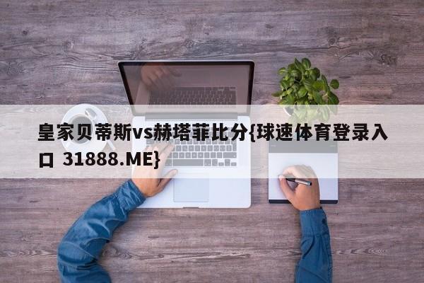 皇家贝蒂斯vs赫塔菲比分{球速体育登录入口 31888.ME}