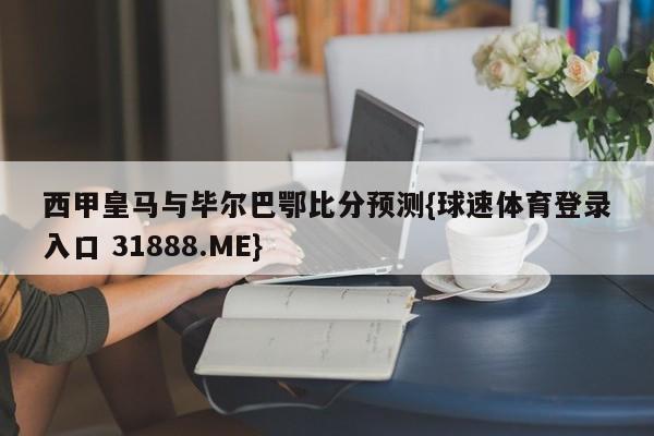 西甲皇马与毕尔巴鄂比分预测{球速体育登录入口 31888.ME}