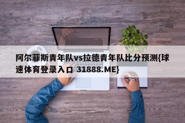 阿尔菲斯青年队vs拉德青年队比分预测{球速体育登录入口 31888.ME}