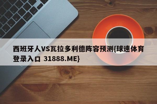 西班牙人VS瓦拉多利德阵容预测{球速体育登录入口 31888.ME}