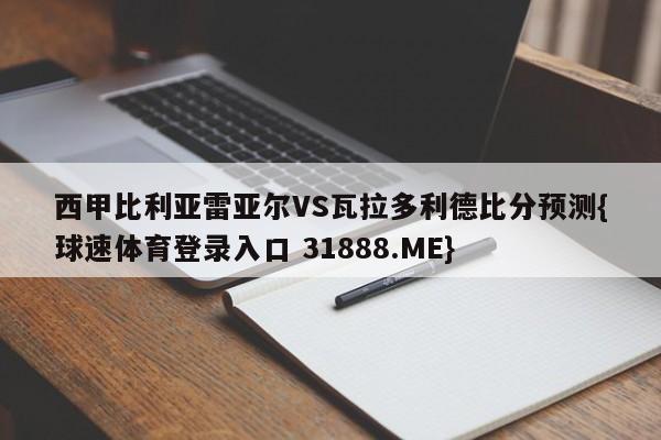 西甲比利亚雷亚尔VS瓦拉多利德比分预测{球速体育登录入口 31888.ME}