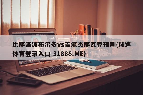 比耶洛波布尔多vs吉尔杰耶瓦克预测{球速体育登录入口 31888.ME}