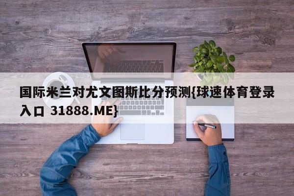 国际米兰对尤文图斯比分预测{球速体育登录入口 31888.ME}