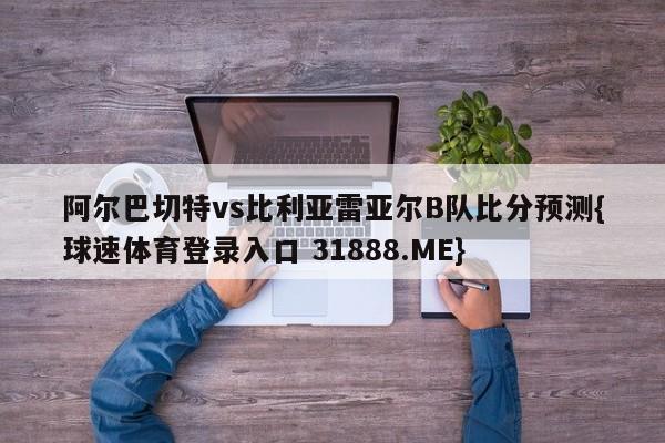 阿尔巴切特vs比利亚雷亚尔B队比分预测{球速体育登录入口 31888.ME}