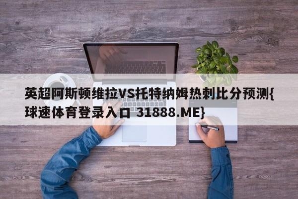 英超阿斯顿维拉VS托特纳姆热刺比分预测{球速体育登录入口 31888.ME}