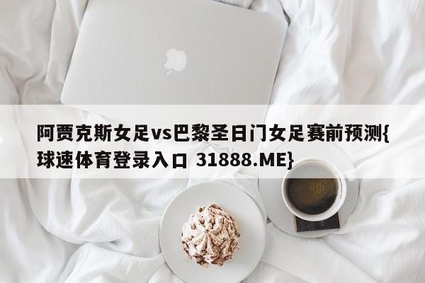 阿贾克斯女足vs巴黎圣日门女足赛前预测{球速体育登录入口 31888.ME}